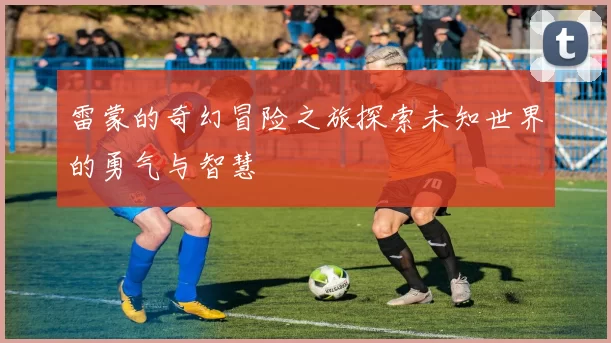 雷蒙的奇幻冒险之旅探索未知世界的勇气与智慧