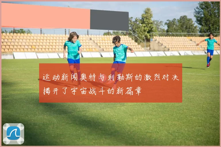 运动新闻奥特与利勒斯的激烈对决揭开了宇宙战斗的新篇章