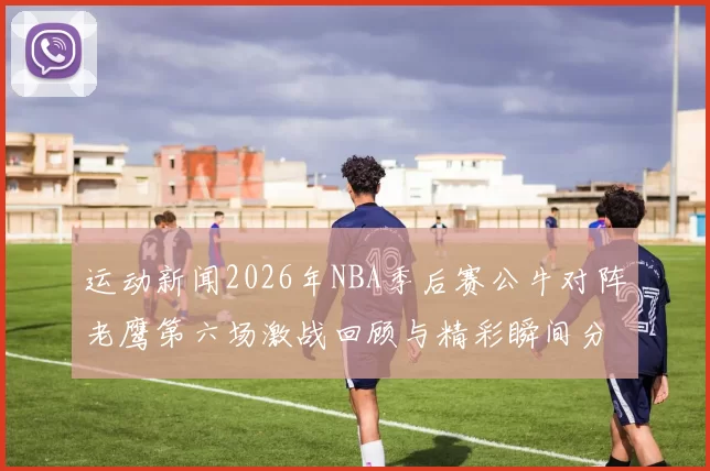 运动新闻2026年NBA季后赛公牛对阵老鹰第六场激战回顾与精彩瞬间分析