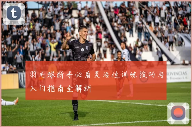 羽毛球新手必看灵活性训练技巧与入门指南全解析