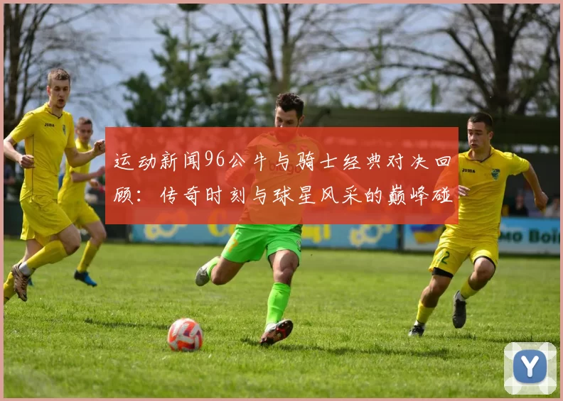 运动新闻96公牛与骑士经典对决回顾：传奇时刻与球星风采的巅峰碰撞