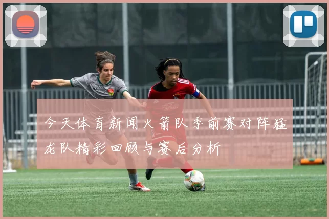 今天体育新闻火箭队季前赛对阵猛龙队精彩回顾与赛后分析
