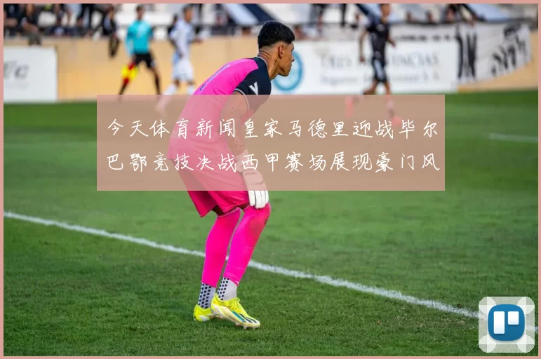 今天体育新闻皇家马德里迎战毕尔巴鄂竞技决战西甲赛场展现豪门风采