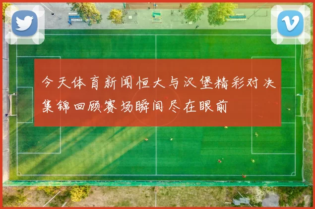 今天体育新闻恒大与汉堡精彩对决集锦回顾赛场瞬间尽在眼前